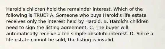 Harold's children hold the remainder interest. Which of the following is TRUE? A. Someone who buys Harold's life estate receives only the interest held by Harold. B. Harold's children need to sign the listing agreement. C. The buyer will automatically receive a fee simple absolute interest. D. Since a life estate cannot be sold, the listing is invalid.