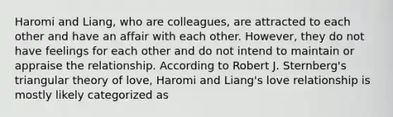 Haromi and Liang, who are colleagues, are attracted to each other and have an affair with each other. However, they do not have feelings for each other and do not intend to maintain or appraise the relationship. According to Robert J. Sternberg's triangular theory of love, Haromi and Liang's love relationship is mostly likely categorized as