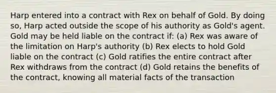 Harp entered into a contract with Rex on behalf of Gold. By doing so, Harp acted outside the scope of his authority as Gold's agent. Gold may be held liable on the contract if: (a) Rex was aware of the limitation on Harp's authority (b) Rex elects to hold Gold liable on the contract (c) Gold ratifies the entire contract after Rex withdraws from the contract (d) Gold retains the benefits of the contract, knowing all material facts of the transaction