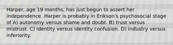Harper, age 19 months, has just begun to assert her independence. Harper is probably in Erikson's psychosocial stage of A) autonomy versus shame and doubt. B) trust versus mistrust. C) identity versus identity confusion. D) industry versus inferiority.
