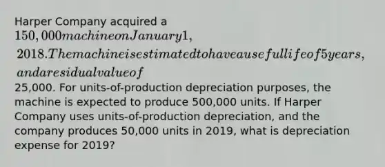 Harper Company acquired a 150,000 machine on January 1, 2018. The machine is estimated to have a useful life of 5 years, and a residual value of25,000. For units-of-production depreciation purposes, the machine is expected to produce 500,000 units. If Harper Company uses units-of-production depreciation, and the company produces 50,000 units in 2019, what is depreciation expense for 2019?