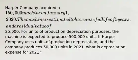 Harper Company acquired a 150,000 machine on January 1, 2020. The machine is estimated to have a useful life of 5 years, and a residual value of25,000. For units-of-production depreciation purposes, the machine is expected to produce 500,000 units. If Harper Company uses units-of-production depreciation, and the company produces 50,000 units in 2021, what is depreciation expense for 2021?