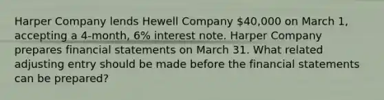 Harper Company lends Hewell Company 40,000 on March 1, accepting a 4-month, 6% interest note. Harper Company prepares financial statements on March 31. What related adjusting entry should be made before the financial statements can be prepared?