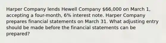 Harper Company lends Hewell Company 66,000 on March 1, accepting a four-month, 6% interest note. Harper Company prepares financial statements on March 31. What adjusting entry should be made before the financial statements can be prepared?