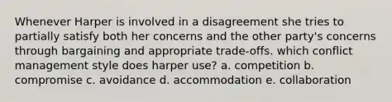 Whenever Harper is involved in a disagreement she tries to partially satisfy both her concerns and the other party's concerns through bargaining and appropriate trade-offs. which conflict management style does harper use? a. competition b. compromise c. avoidance d. accommodation e. collaboration