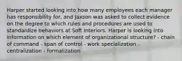 Harper started looking into how many employees each manager has responsibility for, and Jaxson was asked to collect evidence on the degree to which rules and procedures are used to standardize behaviors at Soft Interiors. Harper is looking into information on which element of organizational structure? - chain of command - span of control - work specialization - centralization - formalization