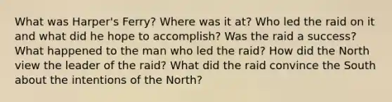 What was Harper's Ferry? Where was it at? Who led the raid on it and what did he hope to accomplish? Was the raid a success? What happened to the man who led the raid? How did the North view the leader of the raid? What did the raid convince the South about the intentions of the North?