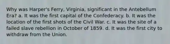 Why was Harper's Ferry, Virginia, significant in the Antebellum Era? a. It was the first capital of the Confederacy. b. It was the location of the first shots of the Civil War. c. It was the site of a failed slave rebellion in October of 1859. d. It was the first city to withdraw from the Union.