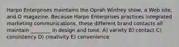 Harpo Enterprises maintains the Oprah Winfrey show, a Web site, and O magazine. Because Harpo Enterprises practices integrated marketing communications, these different brand contacts all maintain ________ in design and tone. A) variety B) contact C) consistency D) creativity E) convenience