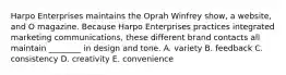 Harpo Enterprises maintains the Oprah Winfrey show, a website, and O magazine. Because Harpo Enterprises practices integrated marketing communications, these different brand contacts all maintain ________ in design and tone. A. variety B. feedback C. consistency D. creativity E. convenience