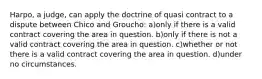 Harpo, a judge, can apply the doctrine of quasi contract to a dispute between Chico and Groucho: a)only if there is a valid contract covering the area in question. b)only if there is not a valid contract covering the area in question. c)whether or not there is a valid contract covering the area in question. d)under no circumstances.