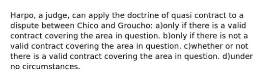 Harpo, a judge, can apply the doctrine of quasi contract to a dispute between Chico and Groucho: a)only if there is a valid contract covering the area in question. b)only if there is not a valid contract covering the area in question. c)whether or not there is a valid contract covering the area in question. d)under no circumstances.