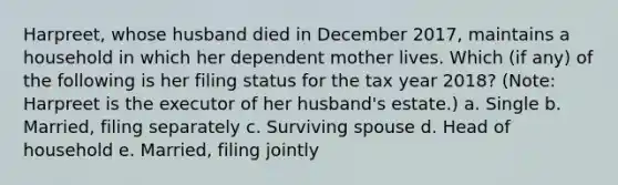 Harpreet, whose husband died in December 2017, maintains a household in which her dependent mother lives. Which (if any) of the following is her filing status for the tax year 2018? (Note: Harpreet is the executor of her husband's estate.) a. Single b. Married, filing separately c. Surviving spouse d. Head of household e. Married, filing jointly