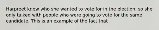 Harpreet knew who she wanted to vote for in the election, so she only talked with people who were going to vote for the same candidate. This is an example of the fact that