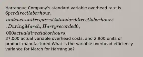 Harrangue Company's standard variable overhead rate is 6 per direct labor hour, and each unit requires 2 standard direct labor hours. During March, Harry recorded 6,000 actual direct labor hours,37,000 actual variable overhead costs, and 2,900 units of product manufactured.What is the variable overhead efficiency variance for March for Harrangue?