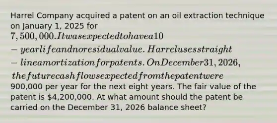 Harrel Company acquired a patent on an oil extraction technique on January 1, 2025 for 7,500,000. It was expected to have a 10-year life and no residual value. Harrel uses straight-line amortization for patents. On December 31, 2026, the future cash flows expected from the patent were900,000 per year for the next eight years. The fair value of the patent is 4,200,000. At what amount should the patent be carried on the December 31, 2026 balance sheet?