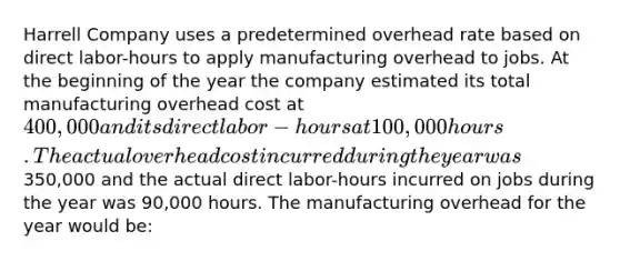 Harrell Company uses a predetermined overhead rate based on direct labor-hours to apply manufacturing overhead to jobs. At the beginning of the year the company estimated its total manufacturing overhead cost at 400,000 and its direct labor-hours at 100,000 hours. The actual overhead cost incurred during the year was350,000 and the actual direct labor-hours incurred on jobs during the year was 90,000 hours. The manufacturing overhead for the year would be: