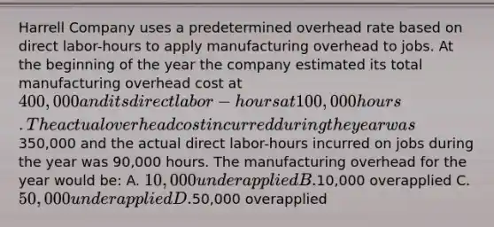 Harrell Company uses a predetermined overhead rate based on direct labor-hours to apply manufacturing overhead to jobs. At the beginning of the year the company estimated its total manufacturing overhead cost at 400,000 and its direct labor-hours at 100,000 hours. The actual overhead cost incurred during the year was350,000 and the actual direct labor-hours incurred on jobs during the year was 90,000 hours. The manufacturing overhead for the year would be: A. 10,000 underapplied B.10,000 overapplied C. 50,000 underapplied D.50,000 overapplied