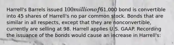 Harrell's Barrels issued 100 million of 6% convertible bonds at 101. Each1,000 bond is convertible into 45 shares of Harrell's no par common stock. Bonds that are similar in all respects, except that they are nonconvertible, currently are selling at 98. Harrell applies U.S. GAAP. Recording the issuance of the bonds would cause an increase in Harrell's: