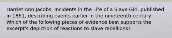 Harriet Ann Jacobs, Incidents in the Life of a Slave Girl, published in 1861, describing events earlier in the nineteenth century Which of the following pieces of evidence best supports the excerpt's depiction of reactions to slave rebellions?