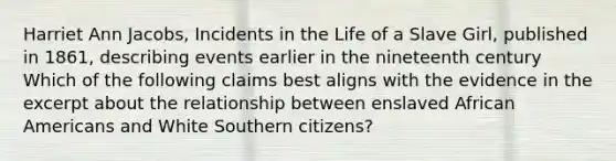 Harriet Ann Jacobs, Incidents in the Life of a Slave Girl, published in 1861, describing events earlier in the nineteenth century Which of the following claims best aligns with the evidence in the excerpt about the relationship between enslaved African Americans and White Southern citizens?