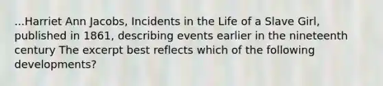 ...Harriet Ann Jacobs, Incidents in the Life of a Slave Girl, published in 1861, describing events earlier in the nineteenth century The excerpt best reflects which of the following developments?