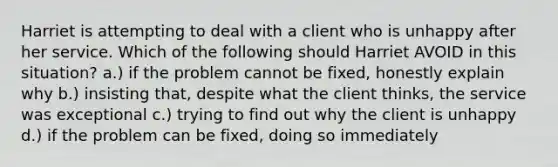 Harriet is attempting to deal with a client who is unhappy after her service. Which of the following should Harriet AVOID in this situation? a.) if the problem cannot be fixed, honestly explain why b.) insisting that, despite what the client thinks, the service was exceptional c.) trying to find out why the client is unhappy d.) if the problem can be fixed, doing so immediately