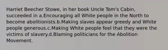 Harriet Beecher Stowe, in her book Uncle Tom's Cabin, succeeded in a.Encouraging all White people in the North to become abolitionists.b.Making slaves appear greedy and White people generous.c.Making White people feel that they were the victims of slavery.d.Blaming politicians for the Abolition Movement.