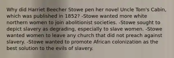 Why did Harriet Beecher Stowe pen her novel Uncle Tom's Cabin, which was published in 1852? -Stowe wanted more white northern women to join abolitionist societies. -Stowe sought to depict slavery as degrading, especially to slave women. -Stowe wanted women to leave any church that did not preach against slavery. -Stowe wanted to promote African colonization as the best solution to the evils of slavery.