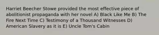 Harriet Beecher Stowe provided the most effective piece of abolitionist propaganda with her novel A) Black Like Me B) The Fire Next Time C) Testimony of a Thousand Witnesses D) American Slavery as it is E) <a href='https://www.questionai.com/knowledge/k4bJKRrnJv-uncle-toms-cabin' class='anchor-knowledge'>uncle tom's cabin</a>