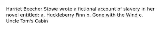 Harriet Beecher Stowe wrote a fictional account of slavery in her novel entitled: a. Huckleberry Finn b. Gone with the Wind c. Uncle Tom's Cabin