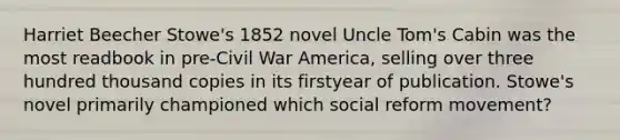 Harriet Beecher Stowe's 1852 novel Uncle Tom's Cabin was the most readbook in pre-Civil War America, selling over three hundred thousand copies in its firstyear of publication. Stowe's novel primarily championed which social reform movement?