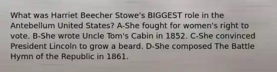 What was Harriet Beecher Stowe's BIGGEST role in the Antebellum United States? A-She fought for women's right to vote. B-She wrote <a href='https://www.questionai.com/knowledge/k4bJKRrnJv-uncle-toms-cabin' class='anchor-knowledge'>uncle tom's cabin</a> in 1852. C-She convinced President Lincoln to grow a beard. D-She composed The Battle Hymn of the Republic in 1861.