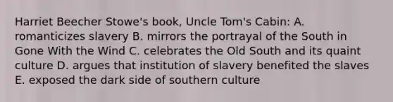 Harriet Beecher Stowe's book, Uncle Tom's Cabin: A. romanticizes slavery B. mirrors the portrayal of the South in Gone With the Wind C. celebrates the Old South and its quaint culture D. argues that institution of slavery benefited the slaves E. exposed the dark side of southern culture