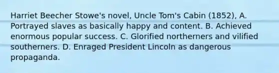 Harriet Beecher Stowe's novel, Uncle Tom's Cabin (1852), A. Portrayed slaves as basically happy and content. B. Achieved enormous popular success. C. Glorified northerners and vilified southerners. D. Enraged President Lincoln as dangerous propaganda.