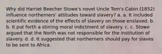 Why did Harriet Beecher Stowe's novel Uncle Tom's Cabin (1852) influence northerners' attitudes toward slavery? a. a. It included scientific evidence of the effects of slavery on those enslaved. b. b. It put forth a stirring moral indictment of slavery. c. c. Stowe argued that the North was not responsible for the institution of slavery. d. d. It suggested that northerners should pay for slaves to be sent to Africa.