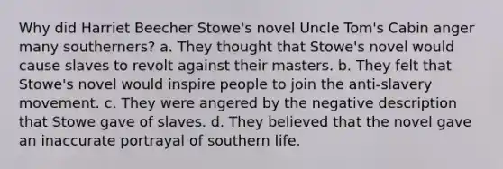 Why did Harriet Beecher Stowe's novel Uncle Tom's Cabin anger many southerners? a. They thought that Stowe's novel would cause slaves to revolt against their masters. b. They felt that Stowe's novel would inspire people to join the anti-slavery movement. c. They were angered by the negative description that Stowe gave of slaves. d. They believed that the novel gave an inaccurate portrayal of southern life.