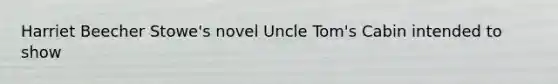 Harriet Beecher Stowe's novel Uncle Tom's Cabin intended to show