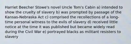 Harriet Beecher Stowe's novel Uncle Tom's Cabin a) intended to show the cruelty of slavery b) was prompted by passage of the Kansas-Nebraska Act c) comprised the recollections of a long-time personal witness to the evils of slavery d) received little notice at the time it was published but became widely read during the Civil War e) portrayed blacks as militant resisters to slavery