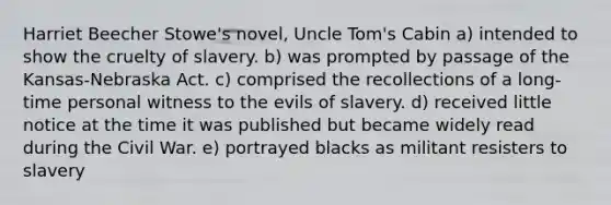 Harriet Beecher Stowe's novel, Uncle Tom's Cabin a) intended to show the cruelty of slavery. b) was prompted by passage of the Kansas-Nebraska Act. c) comprised the recollections of a long-time personal witness to the evils of slavery. d) received little notice at the time it was published but became widely read during the Civil War. e) portrayed blacks as militant resisters to slavery