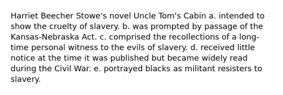 Harriet Beecher Stowe's novel Uncle Tom's Cabin a. intended to show the cruelty of slavery. b. was prompted by passage of the Kansas-Nebraska Act. c. comprised the recollections of a long-time personal witness to the evils of slavery. d. received little notice at the time it was published but became widely read during the Civil War. e. portrayed blacks as militant resisters to slavery.