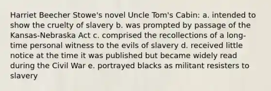 Harriet Beecher Stowe's novel Uncle Tom's Cabin: a. intended to show the cruelty of slavery b. was prompted by passage of the Kansas-Nebraska Act c. comprised the recollections of a long-time personal witness to the evils of slavery d. received little notice at the time it was published but became widely read during the Civil War e. portrayed blacks as militant resisters to slavery