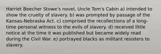 Harriet Beecher Stowe's novel, Uncle Tom's Cabin a) intended to show the cruelty of slavery. b) was prompted by passage of the Kansas-Nebraska Act. c) comprised the recollections of a long-time personal witness to the evils of slavery. d) received little notice at the time it was published but became widely read during the Civil War. e) portrayed blacks as militant resisters to slavery.