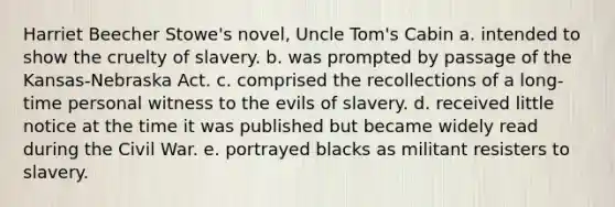 Harriet Beecher Stowe's novel, <a href='https://www.questionai.com/knowledge/k4bJKRrnJv-uncle-toms-cabin' class='anchor-knowledge'>uncle tom's cabin</a> a. intended to show the cruelty of slavery. b. was prompted by passage of the Kansas-Nebraska Act. c. comprised the recollections of a long-time personal witness to the evils of slavery. d. received little notice at the time it was published but became widely read during the Civil War. e. portrayed blacks as militant resisters to slavery.