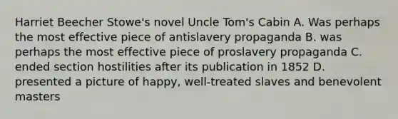 Harriet Beecher Stowe's novel Uncle Tom's Cabin A. Was perhaps the most effective piece of antislavery propaganda B. was perhaps the most effective piece of proslavery propaganda C. ended section hostilities after its publication in 1852 D. presented a picture of happy, well-treated slaves and benevolent masters