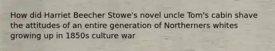 How did Harriet Beecher Stowe's novel uncle Tom's cabin shave the attitudes of an entire generation of Northerners whites growing up in 1850s culture war