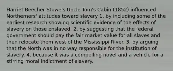 Harriet Beecher Stowe's Uncle Tom's Cabin (1852) influenced Northerners' attitudes toward slavery 1. by including some of the earliest research showing scientific evidence of the effects of slavery on those enslaved. 2. by suggesting that the federal government should pay the fair market value for all slaves and then relocate them west of the Mississippi River. 3. by arguing that the North was in no way responsible for the institution of slavery. 4. because it was a compelling novel and a vehicle for a stirring moral indictment of slavery.