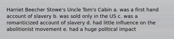 Harriet Beecher Stowe's Uncle Tom's Cabin a. was a first hand account of slavery b. was sold only in the US c. was a romanticized account of slavery d. had little influence on the abolitionist movement e. had a huge political impact