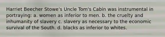 Harriet Beecher Stowe's Uncle Tom's Cabin was instrumental in portraying: a. women as inferior to men. b. the cruelty and inhumanity of slavery c. slavery as necessary to the economic survival of the South. d. blacks as inferior to whites.