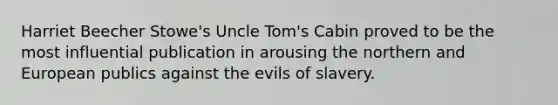 Harriet Beecher Stowe's Uncle Tom's Cabin proved to be the most influential publication in arousing the northern and European publics against the evils of slavery.